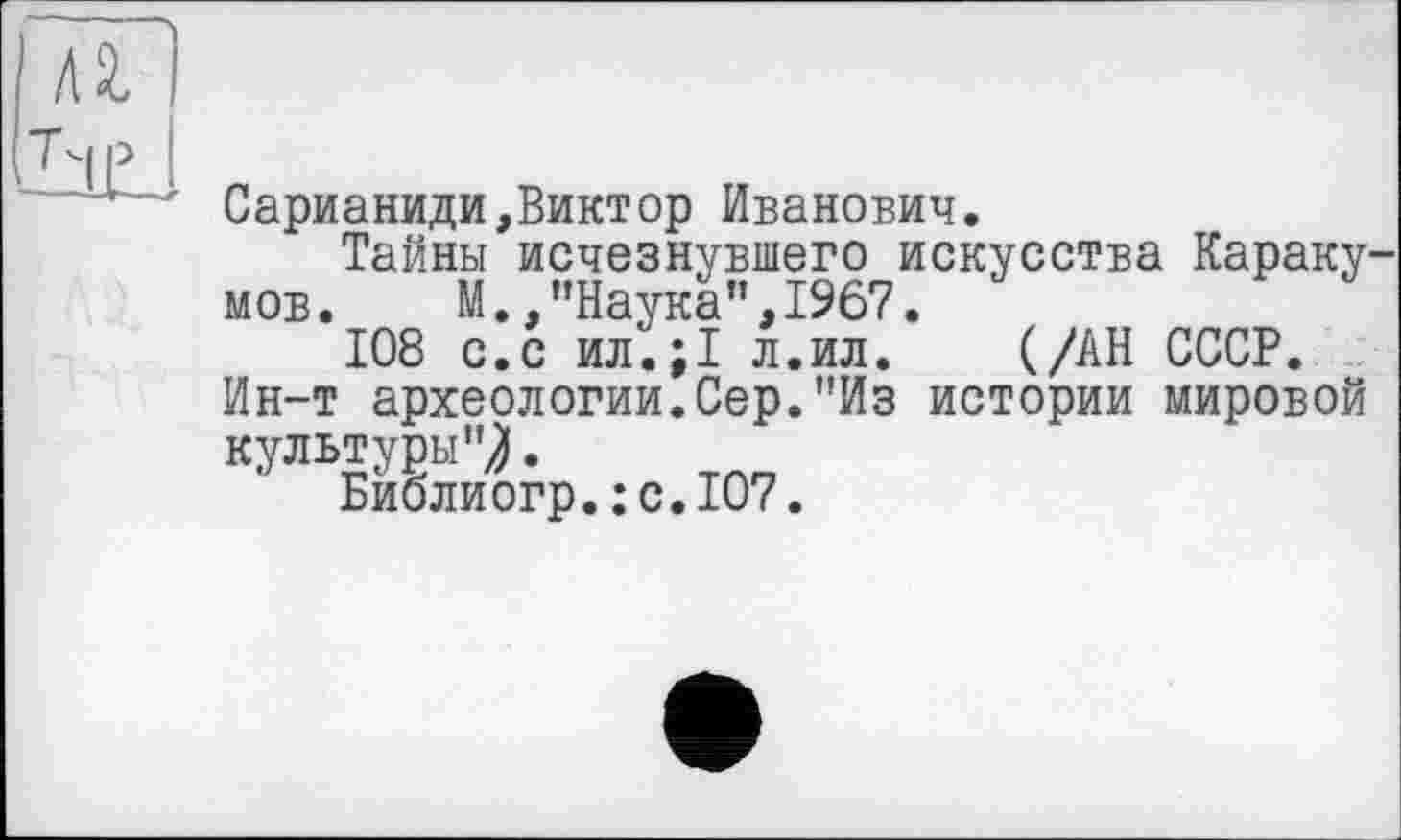 ﻿Сарианиди,Виктор Иванович.
Тайны исчезнувшего искусства Караку мов. М.,"Наука",1967.
108 с.с ил.;1 л.ил. (/АН СССР.
Ин-т археологии.Сер."Из истории мировой культуры"/.
Биолиогр.:с.Ю7.